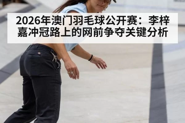 2026年澳门羽毛球公开赛:李梓嘉冲冠路上的网前争夺关键分析