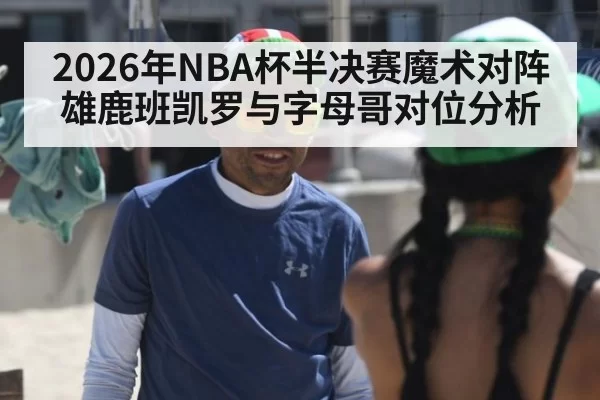 2026年NBA杯半决赛魔术对阵雄鹿班凯罗与字母哥对位分析