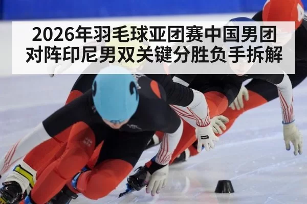 2026年羽毛球亚团赛中国男团对阵印尼男双关键分胜负手拆解